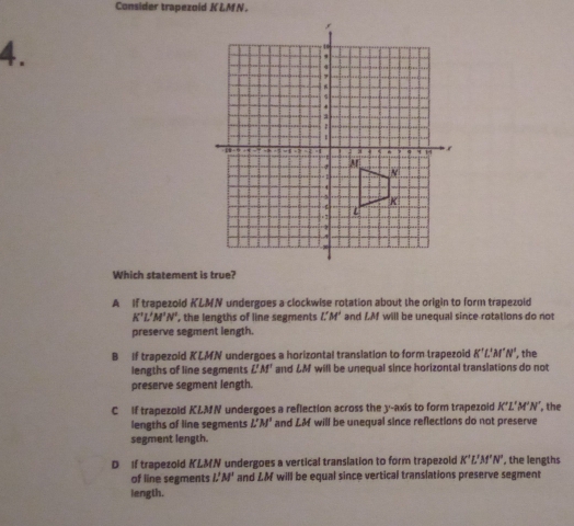 Consider trapezoid KLM N.
4.
Which statement is true?
A If trapezold KLMN undergoes a clockwise rotation about the origin to form trapezoid
K'L'M'N' , the lengths of line segments L'M' and LM will be unequal since rotations do not
preserve segment length.
B If trapezoid KLMN undergoes a horizontal translation to form trapezoid K'L'M'N' , the
lengths of line segments L'M' and LM will be unequal since horizontal translations do not
preserve segment length.
C If trapezold KLMN undergoes a reflection across the y-axis to form trapezoid K'L'M'N' , the
lengths of line segments L'M' and LM will be unequal since reflections do not preserve
segment length.
D If trapezold KLMN undergoes a vertical translation to form trapezold K'L'M'N' , the lengths
of line segments L'M' and LM will be equal since vertical translations preserve segment
length.