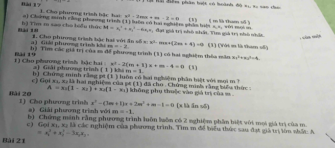 lại Kải điểm phân biệt có hoành đệ x_1,x_2
Bài 17 sao cho
1. Cho phương trình bậc hai: x^2-2mx+m-2=0 s6)
a) Chứng minh rằng phương trình (1) luôn có hai nghiệm phân biệt (1)     ( m là tham i mọi m
x_1x_2 VG
b) Tìm m sao cho biểu thức M=x_1^(2+x_2^2-6x_1)x_2 đạt giá trị nhỏ nhất. Tìm giá trị nhỏ nhất.
Bài 18
của một
1. Cho phương trình bậc hai với ấn soverline O>
a) Giải phương trình khi m=-2. x^2-mx+(2m+4)=0 (1) (Với m là tham số)
b) Tìm các giá trị của m để phương trình (1) có hai nghiệm thỏa mãn x_1^(2+x_2^2=4.
Bài 19
1) Cho phương trình bậc hai : x^2)-2(m+1)x+m-4=0 (1)
a) Giải phương trình ( 1 ) khi m=1.
b) Chứng minh rằng pt (1 ) luôn có hai nghiệm phân biệt với mọi m ?
c) Goix_1,x_2 là hai nghiệm của pt (1) đã cho . Chứng minh rằng biểu thức :
Bài 20 A=x_1(1-x_2)+x_2(1-x_1) không phụ thuộc vào giá trị của m .
1) Cho phương trình x^2-(3m+1)x+2m^2+m-1=0 (x là ấn số)
a) Giải phương trình với m=-1.
b) Chứng minh rằng phương trình luôn luôn có 2 nghiệm phân biệt với mọi giá trị của m.
c) G ix_1,x_2 là các nghiệm của phương trình. Tìm m để biểu thức sau đạt giá trị lớn nhất: A
=x_1^(2+x_2^2-3x_1)x_2.
Bài 21