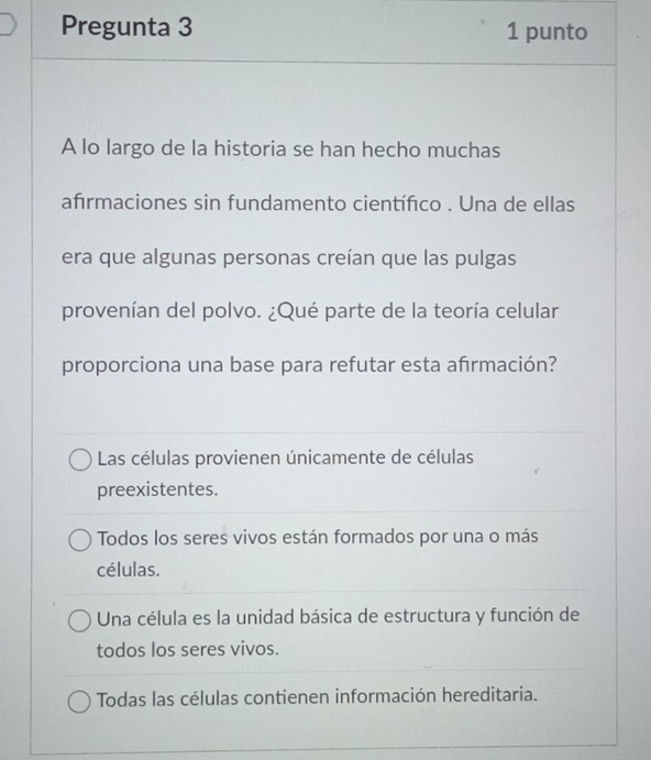 Pregunta 3 1 punto
A lo largo de la historia se han hecho muchas
afırmaciones sin fundamento científico . Una de ellas
era que algunas personas creían que las pulgas
provenían del polvo. ¿Qué parte de la teoría celular
proporciona una base para refutar esta afırmación?
Las células provienen únicamente de células
preexistentes.
Todos los seres vivos están formados por una o más
células.
Una célula es la unidad básica de estructura y función de
todos los seres vivos.
Todas las células contienen información hereditaria.