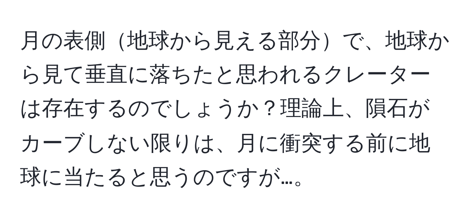 月の表側地球から見える部分で、地球から見て垂直に落ちたと思われるクレーターは存在するのでしょうか？理論上、隕石がカーブしない限りは、月に衝突する前に地球に当たると思うのですが…。