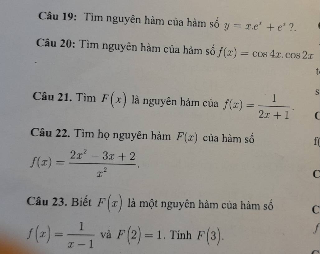 Tìm nguyên hàm của hàm số y=x.e^x+e^x ?. 
Câu 20: Tìm nguyên hàm của hàm số f(x)=cos 4x.cos 2x
t 
Câu 21. Tìm F(x) là nguyên hàm của f(x)= 1/2x+1 . 
S 
( 
Câu 22. Tìm họ nguyên hàm F(x) của hàm số f(
f(x)= (2x^2-3x+2)/x^2 . 
C 
Câu 23. Biết F(x) là một nguyên hàm của hàm số 
C
f(x)= 1/x-1  và F(2)=1. Tính F(3). 
J