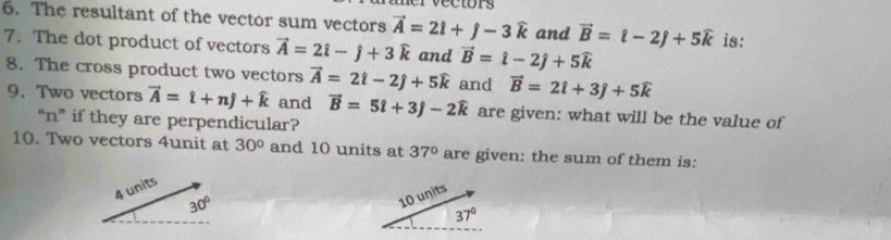 The resultant of the vector sum vectors vector A=2i+j-3widehat k and vector B=t-2j+5widehat k is:
7. The dot product of vectors vector A=2hat i-hat j+3widehat k and vector B=hat l-2hat j+5widehat k
8. The cross product two vectors vector A=2hat i-2hat j+5widehat k and vector B=2hat l+3hat j+5widehat k
9. Two vectors vector A=hat t+nhat j+widehat k and vector B=5t+3j-2widehat k are given: what will be the value of
“ n ” if they are perpendicular?
10. Two vectors 4unit at 30° and 10 units at 37° are given: the sum of them is:
4 units
30°
10 units
37°