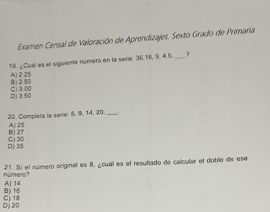 Examen Censal de Valoración de Aprendizajes. Sexto Grado de Primaria
19. ¿Cuál es el siguiente número en la serie: 36, 18, 9, 4.5, _?
A) 2.25
B) 2.50
C) 3.00
D) 3.50
20. Completa la serie: 5, 9, 14, 20, _.
A) 25
B) 27
C) 30
D) 35
21. Sí el número original es 8, ¿cuál es el resultado de calcular el doble de ese
número?
A) 14
B) 16
C) 18
D) 20