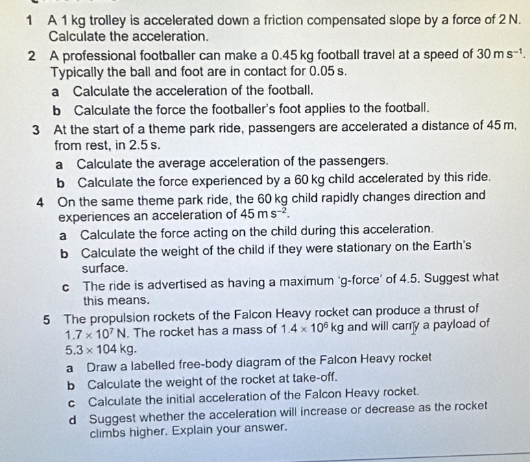 A 1 kg trolley is accelerated down a friction compensated slope by a force of 2 N. 
Calculate the acceleration. 
2 A professional footballer can make a 0.45 kg football travel at a speed of 30ms^(-1). 
Typically the ball and foot are in contact for 0.05 s. 
a Calculate the acceleration of the football. 
b Calculate the force the footballer's foot applies to the football. 
3 At the start of a theme park ride, passengers are accelerated a distance of 45 m, 
from rest, in 2.5 s. 
a Calculate the average acceleration of the passengers. 
b Calculate the force experienced by a 60 kg child accelerated by this ride. 
4 On the same theme park ride, the 60 kg child rapidly changes direction and 
experiences an acceleration of 45ms^(-2). 
a Calculate the force acting on the child during this acceleration. 
b Calculate the weight of the child if they were stationary on the Earth's 
surface. 
c The ride is advertised as having a maximum ‘g-force’ of 4.5. Suggest what 
this means. 
5 The propulsion rockets of the Falcon Heavy rocket can produce a thrust of
1.7* 10^7N. The rocket has a mass of 1.4* 10^6kg and will cary a payload of
5.3* 104kg. 
a Draw a labelled free-body diagram of the Falcon Heavy rocket 
bCalculate the weight of the rocket at take-off. 
c Calculate the initial acceleration of the Falcon Heavy rocket. 
d Suggest whether the acceleration will increase or decrease as the rocket 
climbs higher. Explain your answer.