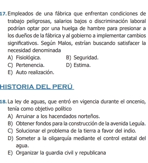 Empleados de una fábrica que enfrentan condiciones de
trabajo peligrosas, salarios bajos o discriminación laboral
podrían optar por una huelga de hambre para presionar a
los dueños de la fábrica y al gobierno a implementar cambios
significativos. Según Malos, estrían buscando satisfacer la
necesidad denominada
A) Fisiológica. B) Seguridad.
C) Pertenencia. D) Estima.
E) Auto realización.
HISTORIA DEL PERÚ
18. La ley de aguas, que entró en vigencia durante el oncenio,
tenía como objetivo político
A) Arruinar a los hacendados norteños.
B) Obtener fondos para la construcción de la avenida Leguía.
C) Solucionar el problema de la tierra a favor del indio.
D) Someter a la oligarquía mediante el control estatal del
agua.
E) Organizar la guardia civil y republicana