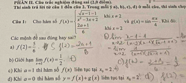 PHÀN II. Câu trắc nghiệm đúng sai (2,0 điêm).
Thí sinh trả lời từ câu 1 đến câu 2. Trong mỗi ya),b),c),d) ở mỗi câu, thí sinh chọ
Câu 1: Cho hàm số f(x)=beginarrayl  (sqrt(x-1)-1)/x^2-3x+2   (2a+1)/6 endarray. khi x!= 2
và g(x)=sin  π x/4 . Khi đó:
khi x=2
Các mệnh đề sau đúng hay sai?
a) f(2)= 5/6 
b) Giới hạn limlimits _xto 2f(x)= 1/2 .
c) Khi a=1 thì hàm số f(x) liên tục tại x_o=2
d) Khi a=0 thì hàm số y=f(x)+g(x) liên tục tại x_o=2