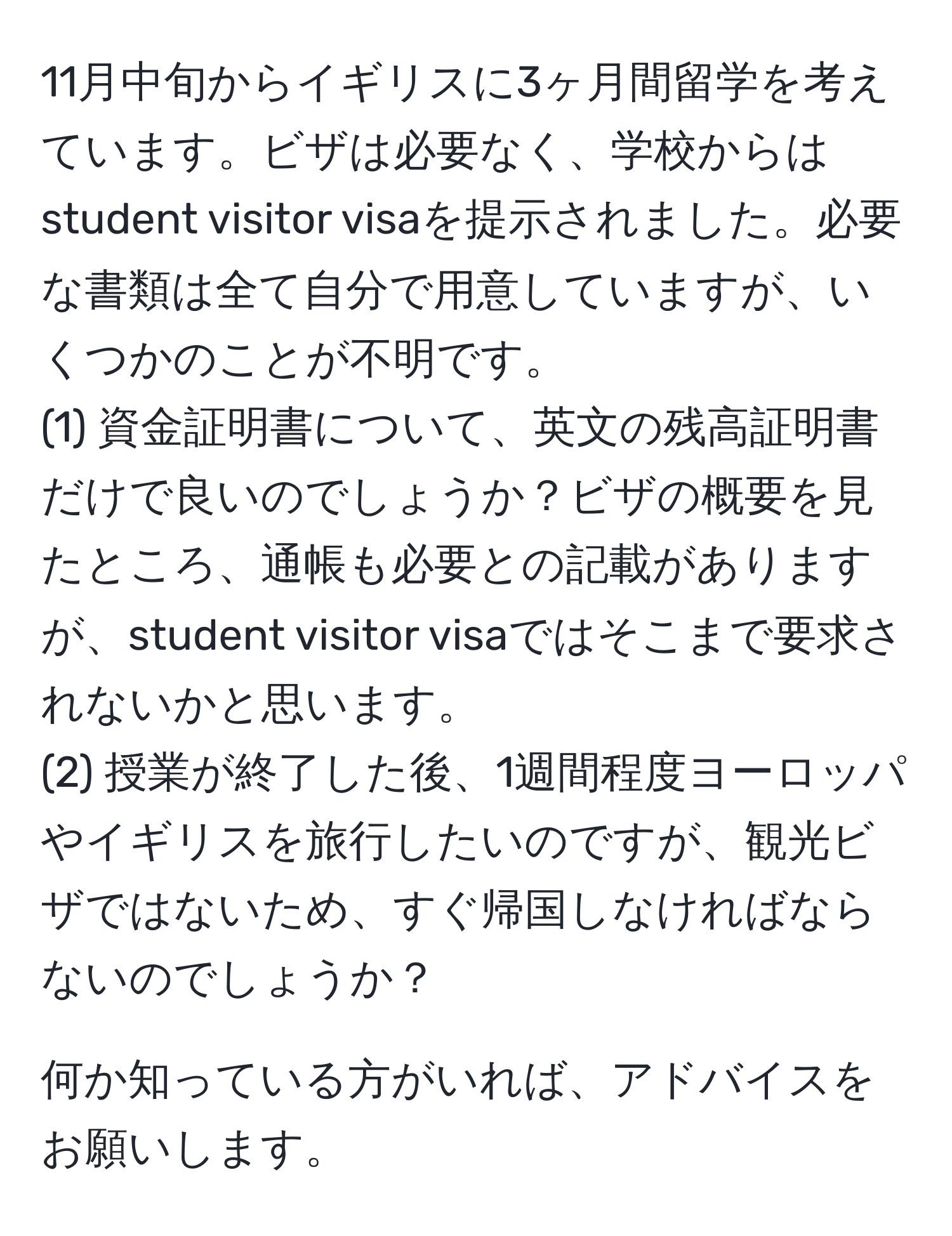 11月中旬からイギリスに3ヶ月間留学を考えています。ビザは必要なく、学校からはstudent visitor visaを提示されました。必要な書類は全て自分で用意していますが、いくつかのことが不明です。  
(1) 資金証明書について、英文の残高証明書だけで良いのでしょうか？ビザの概要を見たところ、通帳も必要との記載がありますが、student visitor visaではそこまで要求されないかと思います。  
(2) 授業が終了した後、1週間程度ヨーロッパやイギリスを旅行したいのですが、観光ビザではないため、すぐ帰国しなければならないのでしょうか？  

何か知っている方がいれば、アドバイスをお願いします。