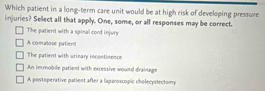 Which patient in a long-term care unit would be at high risk of developing pressure
injuries? Select all that apply. One, some, or all responses may be correct.
The patient with a spinal cord injury
A comatose patient
The patient with urinary incontinence
An immobile patient with excessive wound drainage
A postoperative patient after a laparoscopic cholecystectomy