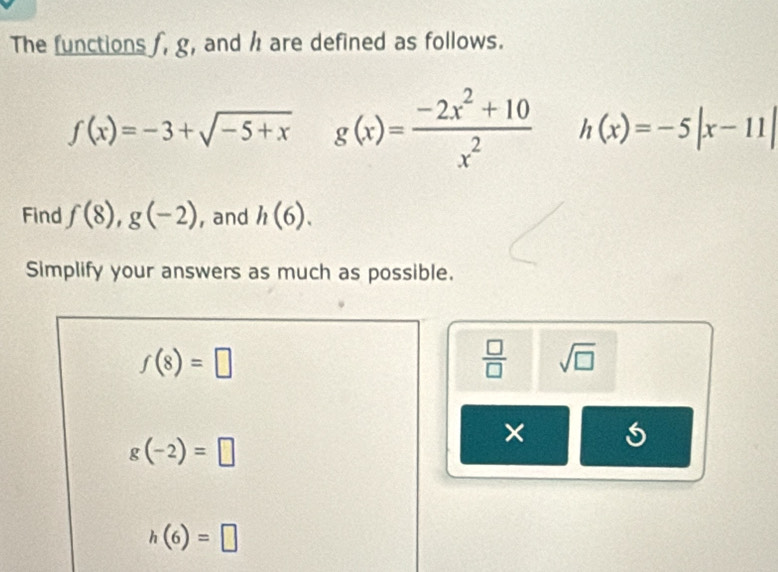 The functions f, g, and h are defined as follows.
f(x)=-3+sqrt(-5+x) g(x)= (-2x^2+10)/x^2  h(x)=-5|x-11|
Find f(8), g(-2) , and h(6). 
Simplify your answers as much as possible.
f(8)=□
 □ /□   sqrt(□ )
×
g(-2)=□
h(6)=□