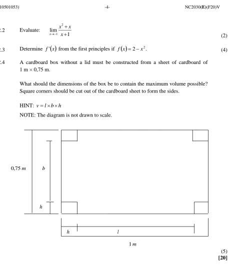 NC2030(E)(F20)V 
.2 Evaluate: limlimits _xto -1 (x^2+x)/x+1 
(2) 
.3 Determine f'(x) from the first principles if f(x)=2-x^2. (4) 
.4 A cardboard box without a lid must be constructed from a sheet of cardboard of
1m* 0.75m. 
What should the dimensions of the box be to contain the maximum volume possible? 
Square corners should be cut out of the cardboard sheet to form the sides. 
HINT: v=l* b* h
NOTE: The diagram is not drawn to scale. 
[20]