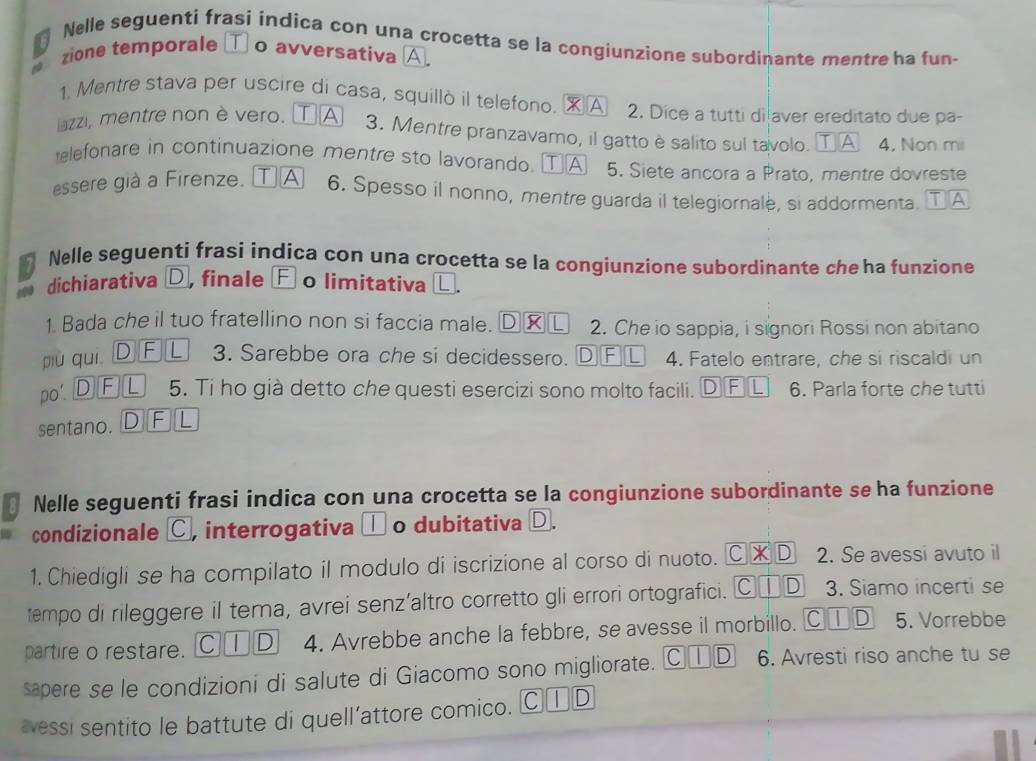 Nelle seguenti frasi indica con una crocetta se la congiunzione subordinante mentre ha fun-
a zione temporale □ o avversativa A
1. Mentre stava per uscire di casa, squillò il telefono. ※A 2. Dice a tutti di aver ereditato due pa-
lazzi, mentre non è vero. A 3. Mentre pranzavamo, il gatto è salito sul tavolo. T A 4. Non mii
elefonare in continuazione mentre sto lavorando. ①A 5. Siete ancora a Prato, mentre dovreste
essere già a Firenze. TA 6. Spesso il nonno, mentre guarda il telegiornale, si addormenta. T A
Nelle seguenti frasi indica con una crocetta se la congiunzione subordinante che ha funzione
dichiarativa D, finale Ⓕ o limitativa α.
1. Bada che il tuo fratellino non si faccia male.   L 2. Che io sappia, i signori Rossi non abitano
1)
più quì D F L 3. Sarebbe ora che si decidessero. DF L 4. Fatelo entrare, che si riscaldi un
po DFL 5. Ti ho già detto che questi esercizi sono molto facili. DⒻ£ 6. Parla forte che tutti
sentano. DFL
Nelle seguenti frasi indica con una crocetta se la congiunzione subordinante se ha funzione
condizionale C, interrogativa □ o dubitativa D.
1. Chiedigli se ha compilato il modulo di iscrizione al corso di nuoto. C* D 2. Se avessi avuto il
empo di rileggere il tema, avrei senz’altro corretto gli errori ortografici. C□ D 3. Siamo incerti se
partire o restare. C①D 4. Avrebbe anche la febbre, se avesse il morbillo. Ⓒ①D 5. Vorrebbe
sapere se le condizioni di salute di Giacomo sono migliorate. C | D 6. Avresti riso anche tu se
æessi sentito le battute di quell’attore comico. C | D