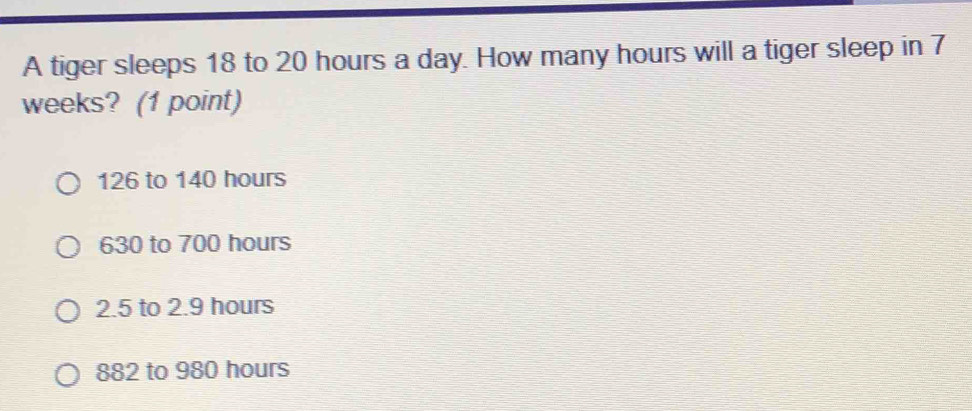 A tiger sleeps 18 to 20 hours a day. How many hours will a tiger sleep in 7
weeks? (1 point)
126 to 140 hours
630 to 700 hours
2.5 to 2.9 hours
882 to 980 hours