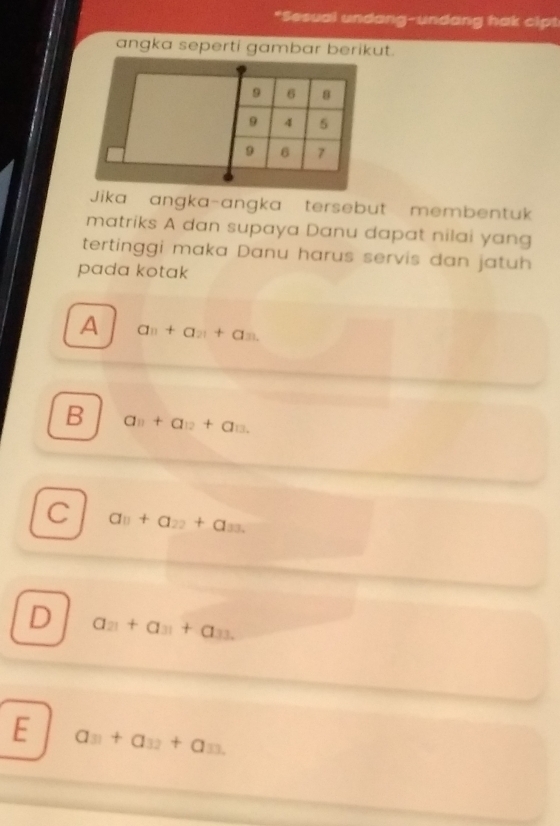 Sesual undang-undang hak cipt
angka seperti gambar berikut.
Jika angka-angka tersebut membentuk
matriks A dan supaya Danu dapat nilai yang
tertinggi maka Danu harus servis dan jatuh
pada kotak
A a_n+a_21+a_31.
B a_11+a_12+a_13.
C a_11+a_22+a_33.
D a_21+a_31+a_33.
E a_31+a_32+a_33.