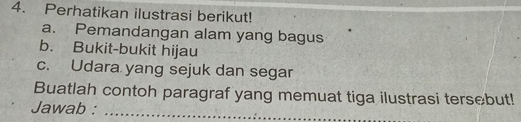 Perhatikan ilustrasi berikut! 
a. Pemandangan alam yang bagus 
b. Bukit-bukit hijau 
c. Udara yang sejuk dan segar 
Buatlah contoh paragraf yang memuat tiga ilustrasi tersebut! 
Jawab :_