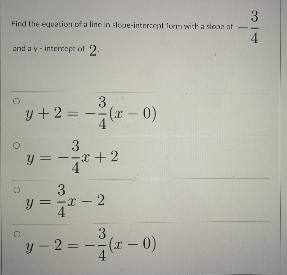 Find the equation of a line in slope-intercept form with a slope of - 3/4 
and a y - intercept of 2.
y+2=- 3/4 (x-0)
y=- 3/4 x+2
y= 3/4 x-2
y-2=- 3/4 (x-0)