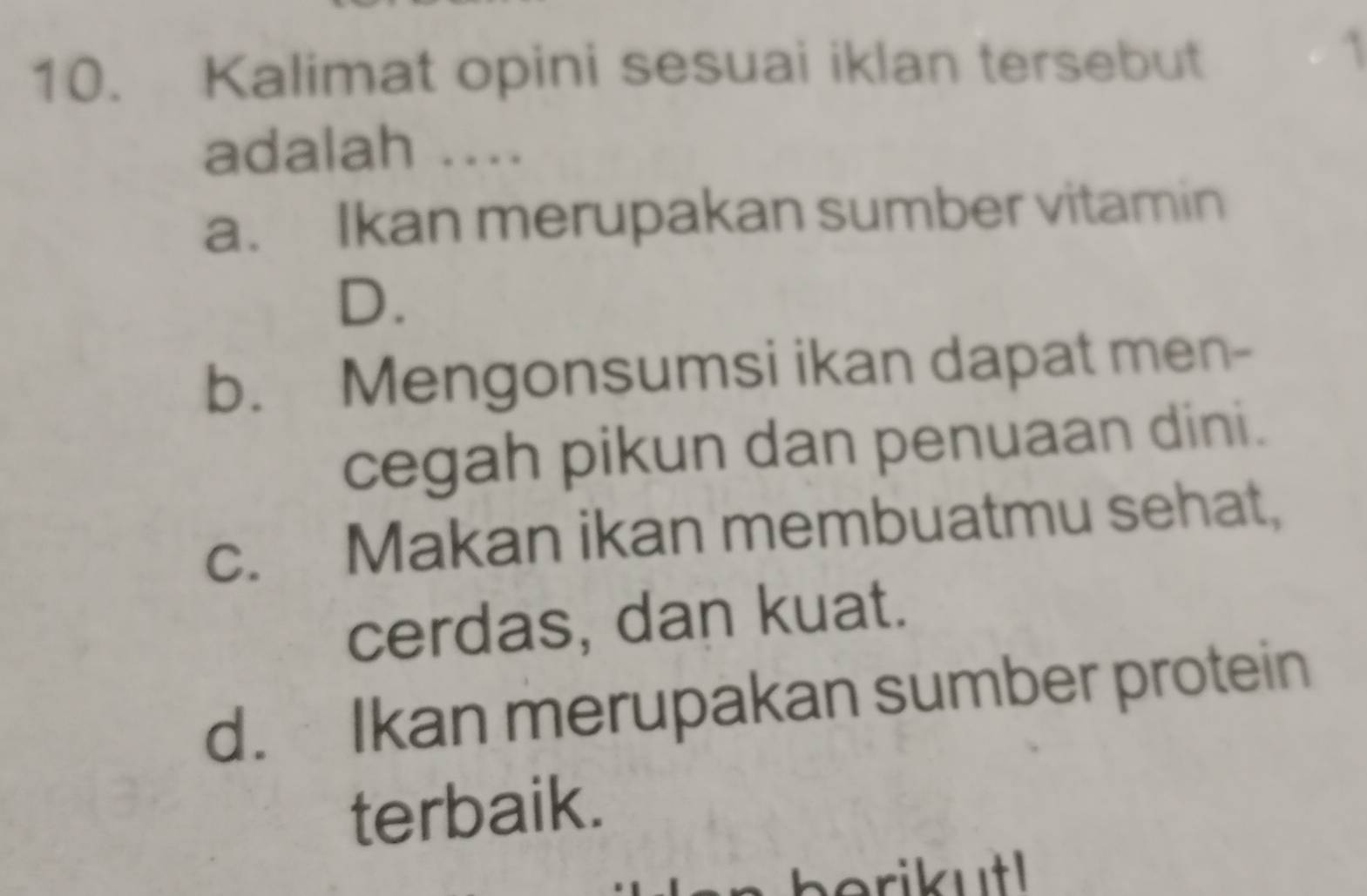 Kalimat opini sesuai iklan tersebut
adalah ....
a. Ikan merupakan sumber vitamin
D.
b. Mengonsumsi ikan dapat men-
cegah pikun dan penuaan dini.
c. Makan ikan membuatmu sehat,
cerdas, dan kuat.
d. Ikan merupakan sumber protein
terbaik.