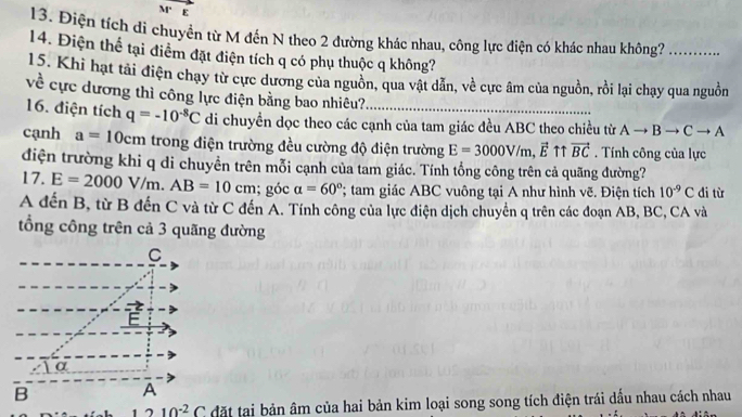 M E 
13. Điện tích di chuyển từ M đến N theo 2 đường khác nhau, công lực điện có khác nhau không?_ 
14. Điện thể tại điểm đặt điện tích q có phụ thuộc q không? 
15. Khi hạt tải điện chạy từ cực dương của nguồn, qua vật dẫn, về cực âm của nguồn, rồi lại chạy qua nguồn 
về cực dương thì công lực điện bằng bao nhiêu? 
16. điện tích q=-10^(-8)C di chuyền dọc theo các cạnh của tam giác đều ABC theo chiều từ Ato Bto Cto A
cạnh a=10cm trong điện trường đều cường độ điện trường E=3000V/m, vector Et vector BC. Tính công của lực 
điện trường khi q di chuyền trên mỗi cạnh của tam giác. Tính tổng công trên cả quãng đường? 
17. E=2000V/m. AB=10cm; góc alpha =60°; tam giác ABC vuông tại A như hình vẽ. Điện tích 10^(-9)C di từ 
A đến B, từ B đến C và từ C đến A. Tính công của lực điện dịch chuyển q trên các đoạn AB, BC, CA và 
tổng công trên cả 3 quãng đường
C
=
E
α
B A
10^(-2)C đặt tại bản âm của hai bản kim loại song song tích điện trái dấu nhau cách nhau