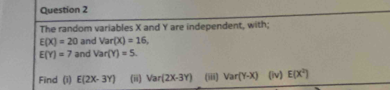 The random variables X and Y are independent, with;
E(X)=20 and Var(X)=16,
E(Y)=7 and Var(Y)=5. 
Find (i) E(2X-3Y) (ii) Var(2X-3Y) (iii) Var(Y-X) (iv) E(X^2)