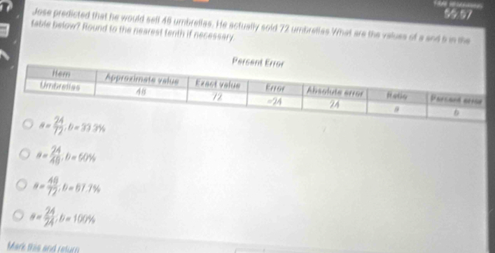 90.97
Jose predicted that he would sell 45 umbrellas. He actually sold 72 umbrellas What are the valuss of a and 5 in the
table below? Round to the nearest tenth if necessary.
a= 24/48 ;b=60%
a= 48/72 ,b=67.7%
a= 24/24 ;b=100%
Mark this and return