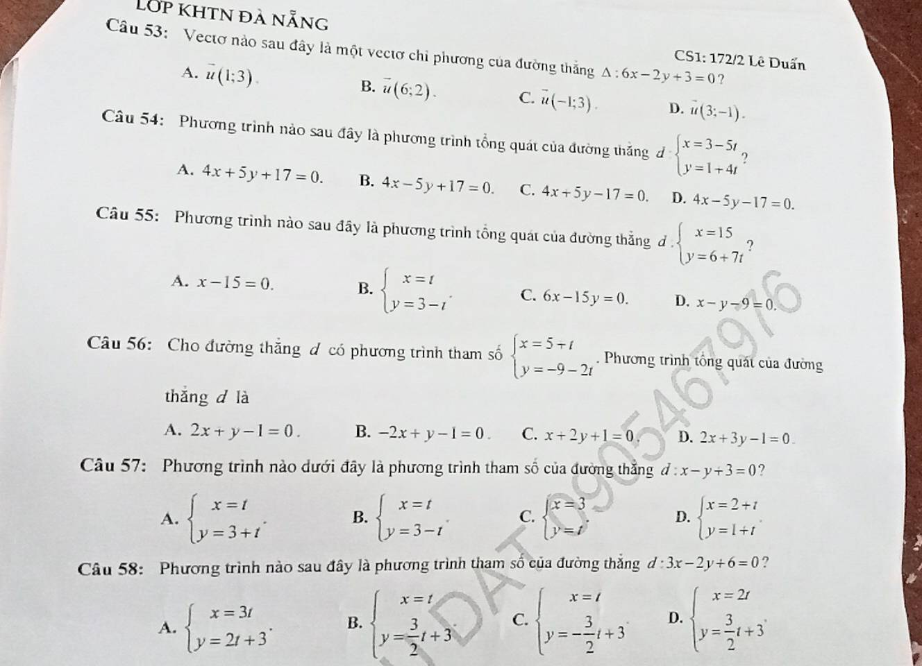 Lớp khtn đà nẵng
Câu 53: Vectơ nào sau đây là một vectơ chi phương của đường thắng △ :6x-2y+3=0 ?
CS1: 172/2 Lê Duấn
A. vector u(1;3).
B. overline u(6;2).
C. vector u(-1;3). D. vector u(3;-1).
Câu 54: Phương trình nào sau đây là phương trình tổng quát của đường thăng d beginarrayl x=3-5t y=1+4tendarray. ?
A. 4x+5y+17=0. B. 4x-5y+17=0. C. 4x+5y-17=0. D. 4x-5y-17=0.
Câu 55: Phương trình nào sau đây là phương trình tổng quát của đường thẳng đ . beginarrayl x=15 y=6+7tendarray. ?
A. x-15=0. B. beginarrayl x=t y=3-tendarray. C. 6x-15y=0. D. x-y-9=0.
Câu 56: Cho đường thắng ơ có phương trình tham số beginarrayl x=5+t y=-9-2tendarray.. Phương trình tổng quát của đường
thǎng d là
A. 2x+y-1=0. B. -2x+y-1=0. C. x+2y+1=0 D. 2x+3y-1=0.
Câu 57: Phương trình nào dưới đây là phương trình tham số của đường thẳng d:x-y+3=0 ?
A. beginarrayl x=t y=3+tendarray. . beginarrayl x=t y=3-tendarray. . C. beginarrayl x=3 y=tendarray. D. beginarrayl x=2+t y=1+tendarray.
B.
Câu 58: Phương trình nào sau đây là phương trình tham số của đường thắng d:3x-2y+6=0 ?
A. beginarrayl x=3t y=2t+3endarray. . B. beginarrayl x=t y= 3/2 t+3endarray. C. beginarrayl x=t y=- 3/2 t+3endarray. D. beginarrayl x=2t y= 3/2 t+3endarray.