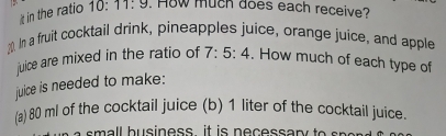 in the ratio 10:11:9. How much does each receive? 
10. In a fruit cocktail drink, pineapples juice, orange juice, and apple 
juice are mixed in the ratio of 7:5:4. How much of each type of 
juice is needed to make: 
(a) 80 ml of the cocktail juice (b) 1 liter of the cocktail juice. 
l h u sine ss it is n e c e ssa r y o n