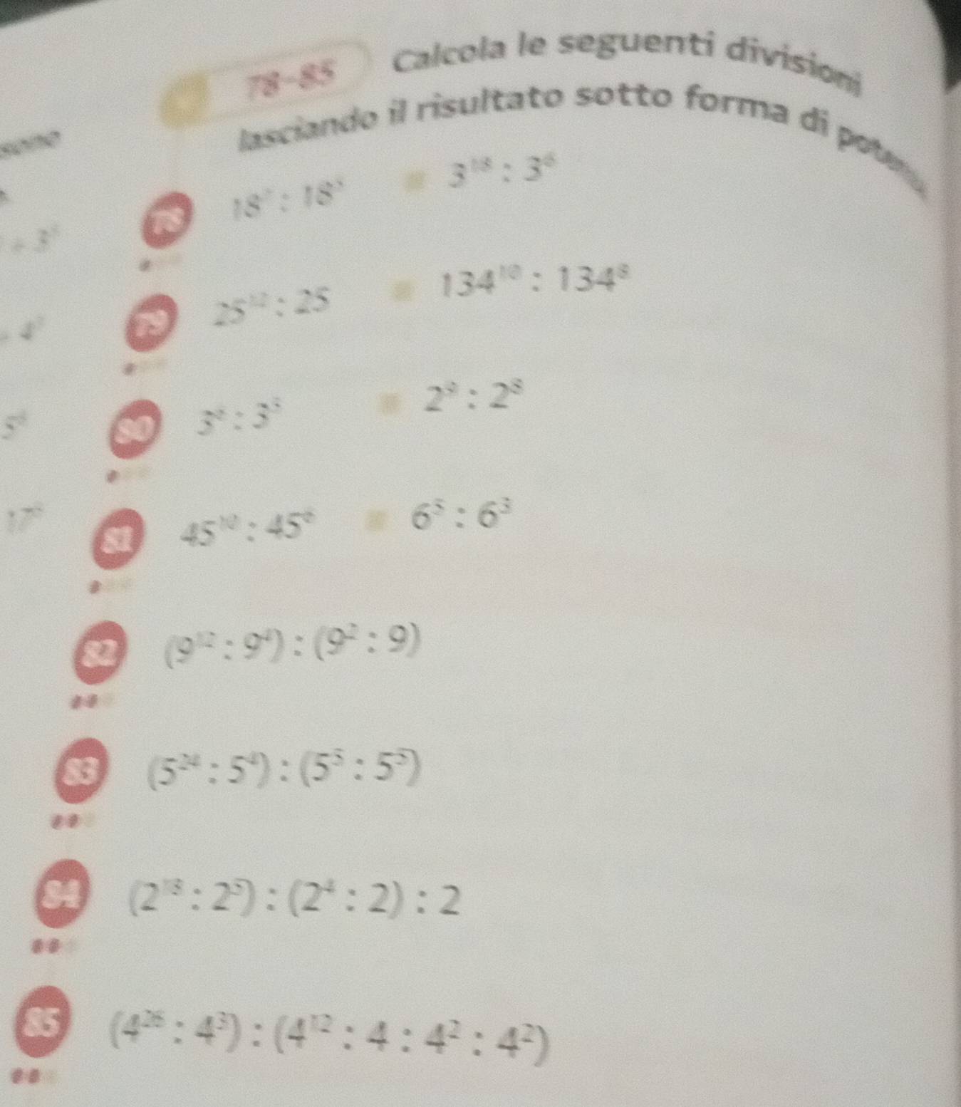 78-85 
Calcola le seguenti divisioni 
lasciando il risultato sotto forma di potr
+3°
18 18^2:18^3=3^(18):3^6
4^7
19 25^(12):25=134^(10):134^8
overline 5
a 3^2:3^3:2^3:2^8
81 45^(10):45^6:6^5:6^3
82 (9^(12):9^4):(9^2:9)
1 
83 (5^(24):5^4):(5^5:5^5)
84 (2^(13):2^5):(2^4:2):2
85 (4^(26):4^3):(4^(12):4:4^2:4^2)