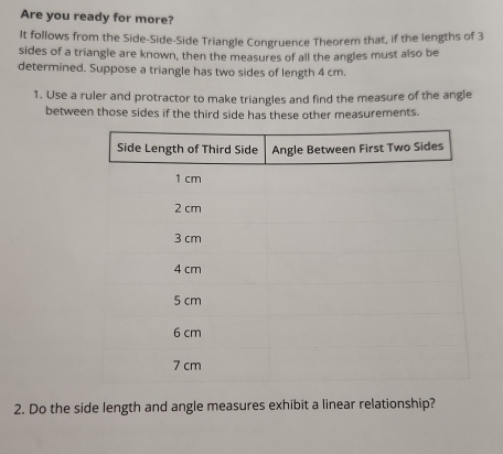 Are you ready for more? 
It follows from the Side-Side-Side Triangle Congruence Theorem that, if the lengths of 3
sides of a triangle are known, then the measures of all the angles must also be 
determined. Suppose a triangle has two sides of length 4 cm. 
1. Use a ruler and protractor to make triangles and find the measure of the angle 
between those sides if the third side has these other measurements. 
2. Do the side length and angle measures exhibit a linear relationship?