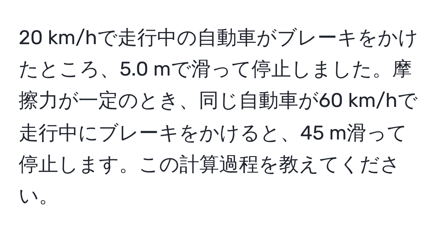 km/hで走行中の自動車がブレーキをかけたところ、5.0 mで滑って停止しました。摩擦力が一定のとき、同じ自動車が60 km/hで走行中にブレーキをかけると、45 m滑って停止します。この計算過程を教えてください。