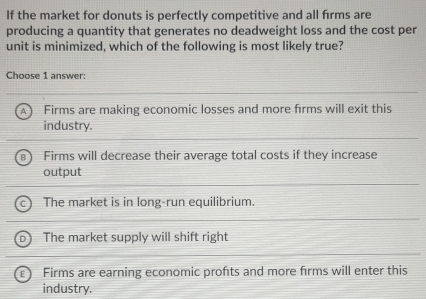 If the market for donuts is perfectly competitive and all firms are
producing a quantity that generates no deadweight loss and the cost per
unit is minimized, which of the following is most likely true?
Choose 1 answer:
1 Firms are making economic losses and more firms will exit this
industry.
Firms will decrease their average total costs if they increase
output
The market is in long-run equilibrium.
The market supply will shift right
Firms are earning economic profts and more firms will enter this
industry.