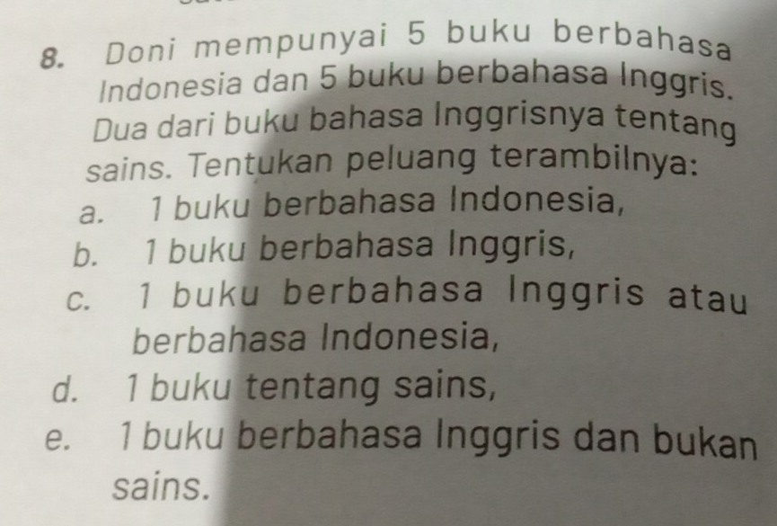 Doni mempunyai 5 buku berbahasa
Indonesia dan 5 buku berbahasa Inggris.
Dua dari buku bahasa Inggrisnya tentang
sains. Tentukan peluang terambilnya:
a. 1 buku berbahasa Indonesia,
b. 1 buku berbahasa Inggris,
c. 1 buku berbahasa Inggris atau
berbahasa Indonesia,
d. 1 buku tentang sains,
e. 1 buku berbahasa Inggris dan bukan
sains.