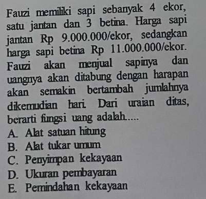 Fauzi memiliki sapi sebanyak 4 ekor,
satu jantan dan 3 betina. Harga sapi
jantan Rp 9.000.000 /ekor, sedangkan
harga sapi betina Rp 11.000.000 /ekor.
Fauzi akan menjual sapinya dan
uangnya akan ditabung dengan harapan
akan semakin bertambah jumlahnya
dikemudian hari. Dari uraian ditas,
berarti fungsi uang adalah.....
A. Alat satuan hitung
B. Alat tukar umum
C. Penyimpan kekayaan
D. Ukuran pembayaran
E. Pemindahan kekayaan