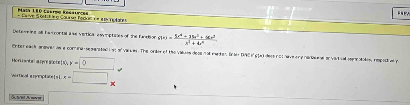 Math 110 Course Resources 
PREV 
- Curve Sketching Course Packet on asymptotes 
Determine all horizontal and vertical asymptotes of the function g(x)= (5x^4+35x^3+60x^2)/x^5+4x^4 . 
Enter each answer as a comma-separated list of values. The order of the values does not matter. Enter DNE if g(x) does not have any horizontal or vertical asymptotes, respectively. 
Horizontal asymptote(s), y=0
Vertical asymptote(s), x=□
Submit Answer