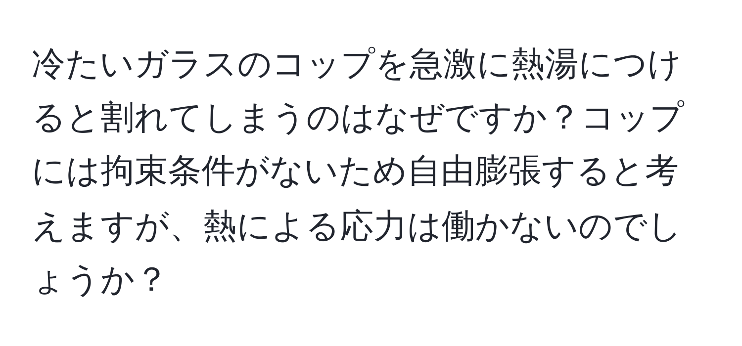 冷たいガラスのコップを急激に熱湯につけると割れてしまうのはなぜですか？コップには拘束条件がないため自由膨張すると考えますが、熱による応力は働かないのでしょうか？