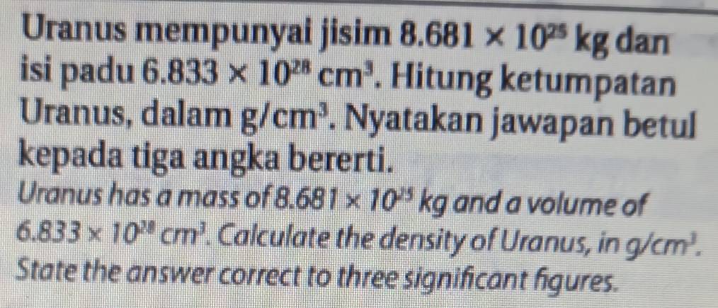 Uranus mempunyai jisim 8.681* 10^(25)kg dan 
isi padu 6.833* 10^(28)cm^3. Hitung ketumpatan 
Uranus, dalam g/cm^3. Nyatakan jawapan betul 
kepada tiga angka bererti. 
Uranus has a mass of 8.681* 10^(25)kg and a volume of
6.833* 10^(28)cm^3. Calculate the density of Uranus, in g/cm^3. 
State the answer correct to three significant figures.