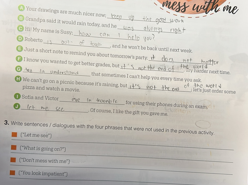 A Your drawings are much nicer now; 
B Grandpa said it would rain today, and he 
_ 
C Hi! My name is Susy;_ 
_ 
D Roberto 
, and he won't be back until next week. 
E Just a short note to remind you about tomorrow's party. 
_ 
F I know you wanted to get better grades, but_ 
. Try harder next time. 
G_ that sometimes I can't help you every time you ask. 
H) We can't go on a picnic because it's raining, but_ ; let's just order some 
pizza and watch a movie. 
D Sofia and Victor_ for using their phones during an exam. 
J _. Of course, I like the gift you gave me. 
3. Write sentences / dialogues with the four phrases that were not used in the previous activity. 
(“Let me see”) 
(“What is going on?”) 
_ 
(“Don't mess with me”) 
_ 
(“You look impatient”) 
_