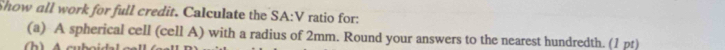 Show all work for full credit. Calculate the SA:V ratio for: 
(a) A spherical cell (cell A) with a radius of 2mm. Round your answers to the nearest hundredth. (1 pt) 
(h)