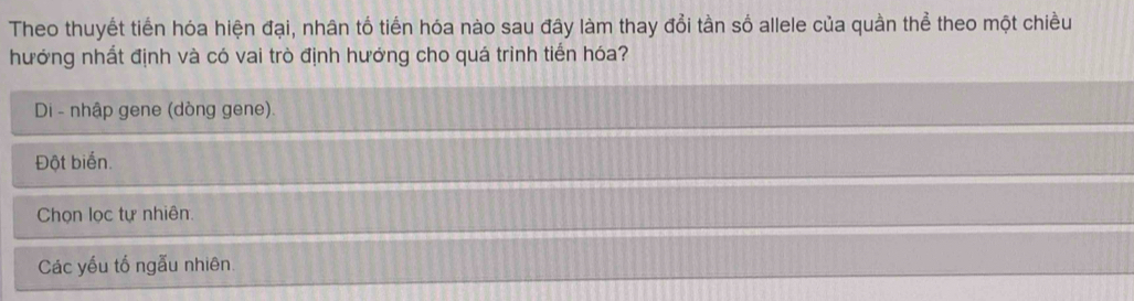 Theo thuyết tiến hóa hiện đại, nhân tổ tiến hóa nào sau đây làm thay đổi tần số allele của quần thể theo một chiều
hướng nhất định và có vai trò định hướng cho quá trình tiến hóa?
Di - nhập gene (dòng gene).
Đột biển.
Chọn lọc tự nhiên.
Các yếu tố ngẫu nhiên