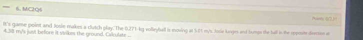 — 6. MC2Q6 
Points: 0/2,31 
It's game point and Josie makes a clutch play. The 0.271-kg volleyball is moving at 5.01 m/s. Josie lunges and bumps the ball in the opposite direction at
4.38 m/s just before it strikes the ground. Calculate ...