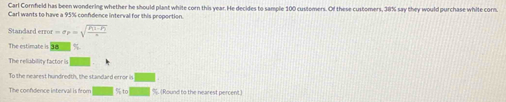 Carl Cornfeld has been wondering whether he should plant white corn this year. He decides to sample 100 customers. Of these customers, 38% say they would purchase white corn. 
Carl wants to have a 95% confidence interval for this proportion. 
Standard error =sigma _P=sqrt(frac P(1-P))n
The estimate is 38 %
The reliability factor is 
To the nearest hundredth, the standard error is 
The confdence interval is from % to %. (Round to the nearest percent.)