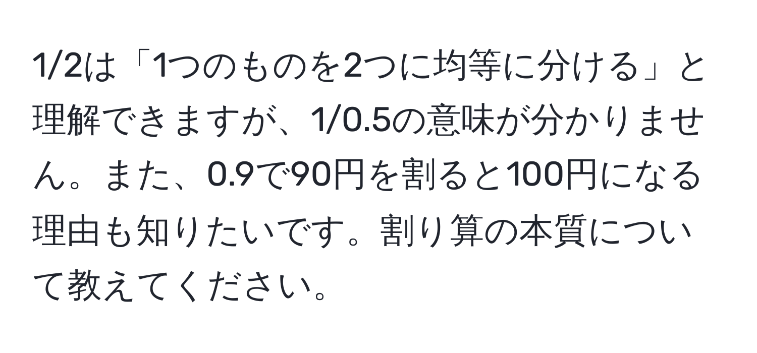 1/2は「1つのものを2つに均等に分ける」と理解できますが、1/0.5の意味が分かりません。また、0.9で90円を割ると100円になる理由も知りたいです。割り算の本質について教えてください。