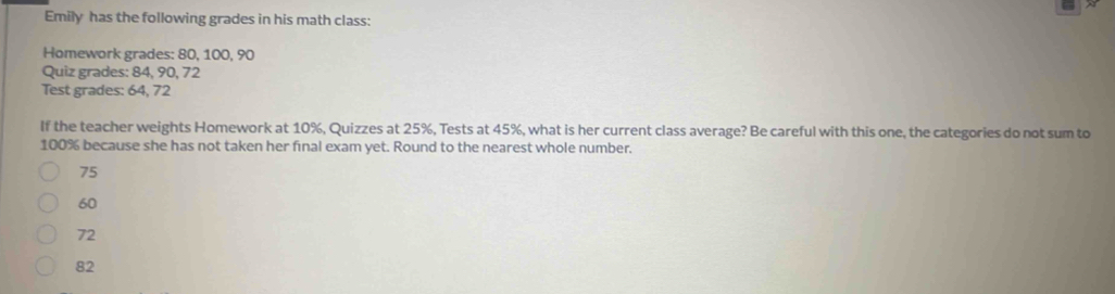 Emily has the following grades in his math class:
Homework grades: 80, 100, 90
Quiz grades: 84, 90, 72
Test grades: 64, 72
If the teacher weights Homework at 10%, Quizzes at 25%, Tests at 45%, what is her current class average? Be careful with this one, the categories do not sum to
100% because she has not taken her final exam yet. Round to the nearest whole number.
75
60
72
82