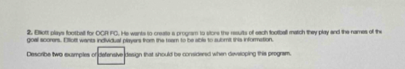 Elliott plays football for OCR FC. He wants to create a program to store the resuits of each football match they play and the names of the 
goal scorers. Elloft wants individual players from the team to be able to submit this information. 
Describe two examples of defensive design that should be considered when devaloping this program.