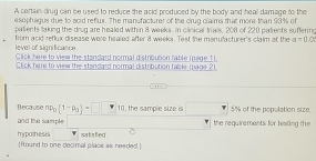 A certain drug can be used to reduce the acid produced by the body and heal damage to the 
e sophsgus due to acid refux. The man facturer of the crug claims that more than 93% of 
patients taking the drug are healed within 8 weeks, in clanical trals, 208 of 220 patents suffering 
level of significance from acid reflux disease were healed after 8 weeks. Test the menufacturer's claim at the a=□ Q
Click here to view the standard normal distribution fable mege 11 
Click here to view the standard normal distribution table (page 21 
Because np_0(1-p_0)=□ 10, the sample size is 5% of the population size. 
and the sample the requirements for tearing the 
hypothesis Hound to one decimal place as needed. satsfed .