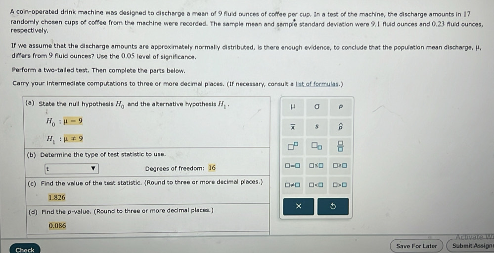 A coin-operated drink machine was designed to discharge a mean of 9 fluid ounces of coffee per cup. In a test of the machine, the discharge amounts in 17
randomly chosen cups of coffee from the machine were recorded. The sample mean and sample standard deviation were 9.1 fluid ounces and 0.23 fluid ounces, 
respectively. 
If we assume that the discharge amounts are approximately normally distributed, is there enough evidence, to conclude that the population mean discharge, μ, 
differs from 9 fluid ounces? Use the 0.05 level of significance. 
Perform a two-tailed test. Then complete the parts below. 
Carry your intermediate computations to three or more decimal places. (If necessary, consult a list of formulas.) 
(a) State the null hypothesis H_0 and the alternative hypothesis H_1.
μ σ p
H_0:mu =9
overline x s widehat p
H_1:mu != 9
□ _□   □ /□  
(b) Determine the type of test statistic to use. 
t Degrees of freedom: overline 16
□ =□ □ ≤ □ □ ≥ □
(c) Find the value of the test statistic. (Round to three or more decimal places.) != □ □ □ >□
1.826
× 
(d) Find the p -value. (Round to three or more decimal places.)
0.086
Activate W 
Check Save For Later Submit Assign