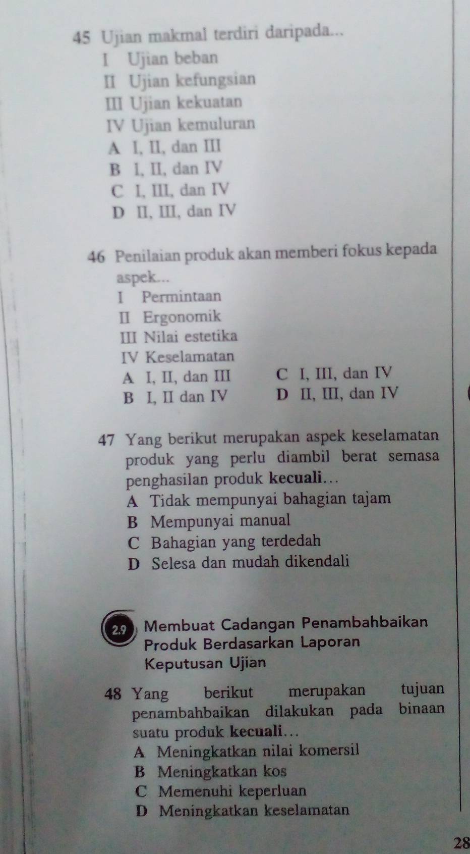 Ujian makmal terdiri daripada...
I Ujian beban
II Ujian kefungsian
III Ujian kekuatan
IV Ujian kemuluran
A I, II, dan III
B I, II, dan IV
C I, III, dan IV
D II, III, dan IV
46 Penilaian produk akan memberi fokus kepada
aspek...
I Permintaan
II Ergonomik
III Nilai estetika
IV Keselamatan
A I, II, dan III C I, III, dan IV
B I, II dan IV D II, III, dan IV
47 Yang berikut merupakan aspek keselamatan
produk yang perlu diambil berat semasa
penghasilan produk kecuali…
A Tidak mempunyai bahagian tajam
B Mempunyai manual
C Bahagian yang terdedah
D Selesa dan mudah dikendali
2.9 Membuat Cadangan Penambahbaikan
Produk Berdasarkan Laporan
Keputusan Ujian
48 Yang berikut merupakan tujuan
penambahbaikan dilakukan pada binaan
suatu produk kecuali.
A Meningkatkan nilai komersil
B Meningkatkan kos
C Memenuhi keperluan
D Meningkatkan keselamatan
28