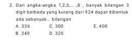 Dari angka-angka 1, 2, 3,.. .,B , banyak bilangan 3
digit berbeda yang kurang dari 924 dapat dibentuk
ada sebanyak... bilangan
A. 336 C. 300 E. 400
B. 240 D. 320