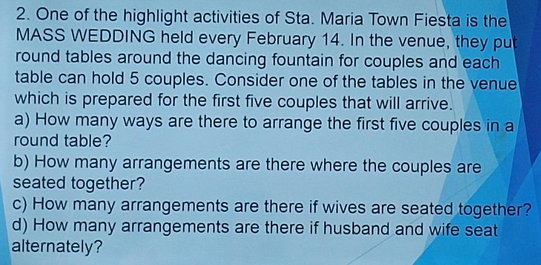 One of the highlight activities of Sta. Maria Town Fiesta is the 
MASS WEDDING held every February 14. In the venue, they put 
round tables around the dancing fountain for couples and each 
table can hold 5 couples. Consider one of the tables in the venue 
which is prepared for the first five couples that will arrive. 
a) How many ways are there to arrange the first five couples in a 
round table? 
b) How many arrangements are there where the couples are 
seated together? 
c) How many arrangements are there if wives are seated together? 
d) How many arrangements are there if husband and wife seat 
alternately?