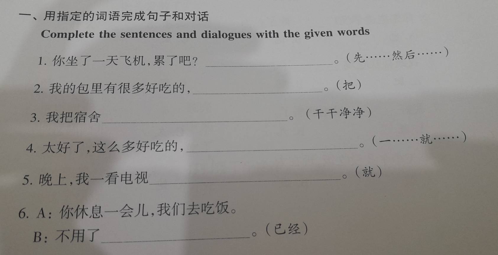 、 
Complete the sentences and dialogues with the given words 
1. ,?_ 
。………… 
2. ， _。 
3. _ 
。 
4. ,,_ 
。………… 
5., _。 
6. A:,。 
B：_ 。