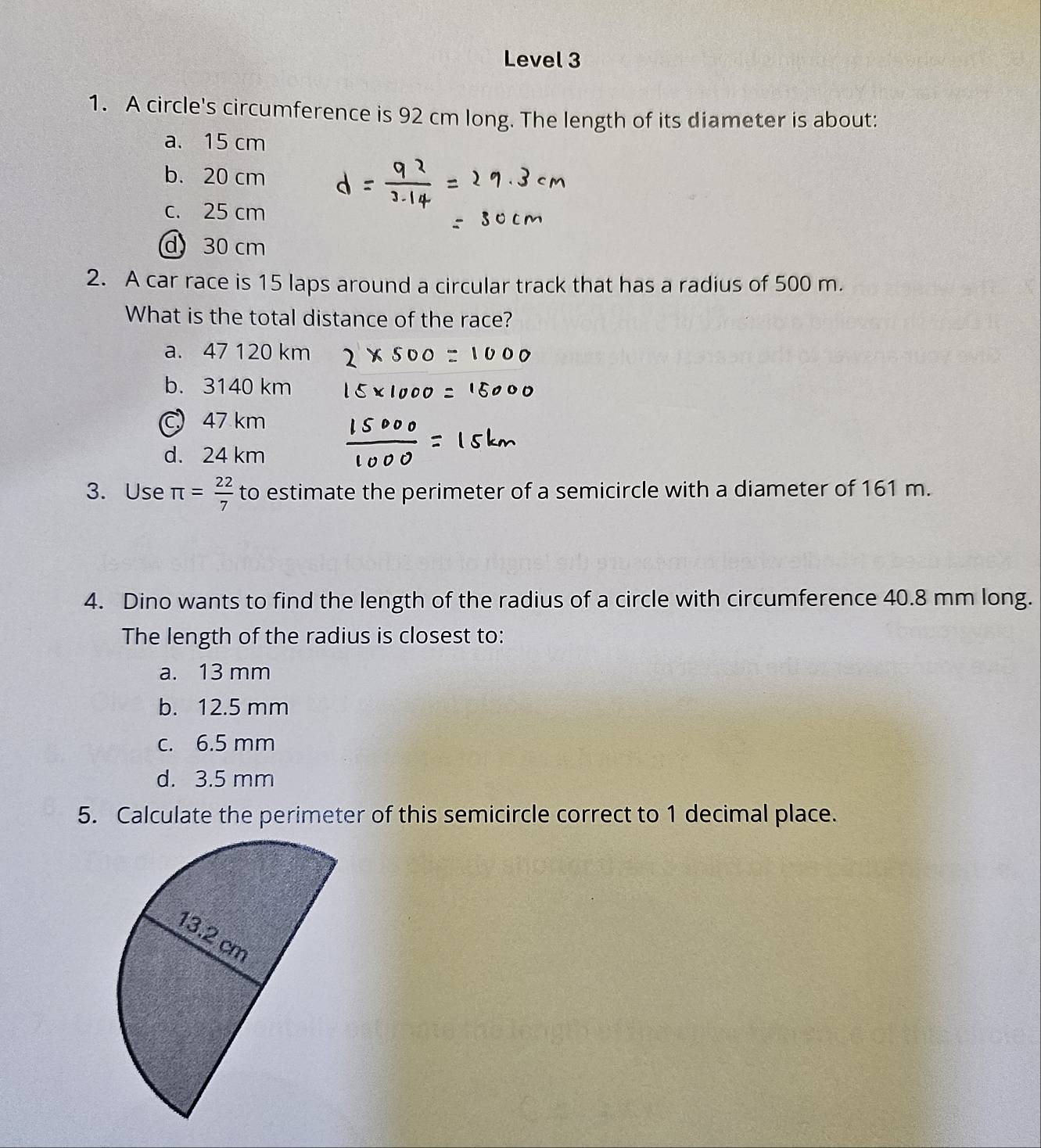 Level 3
1. A circle's circumference is 92 cm long. The length of its diameter is about:
a. 15 cm
b. 20 cm
c. 25 cm
d 30 cm
2. A car race is 15 laps around a circular track that has a radius of 500 m.
What is the total distance of the race?
a. 47 120 km
b. 3140 km
C 47 km
d. 24 km
3. Use π = 22/7  to estimate the perimeter of a semicircle with a diameter of 161 m.
4. Dino wants to find the length of the radius of a circle with circumference 40.8 mm long.
The length of the radius is closest to:
a. 13 mm
b. 12.5 mm
c. 6.5 mm
d. 3.5 mm
5. Calculate the perimeter of this semicircle correct to 1 decimal place.