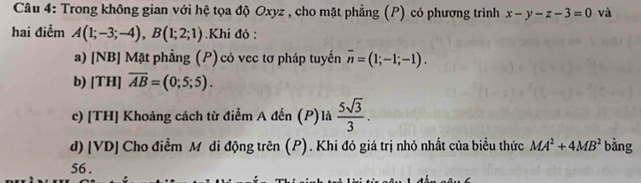 Trong không gian với hệ tọa độ Oxyz , cho mặt phẳng (P) có phương trình x-y-z-3=0 và 
hai điểm A(1;-3;-4), B(1;2;1).Khi đó : 
a) [NB] Mặt phẳng (P) có vec tơ pháp tuyến overline n=(1;-1;-1). 
b) [T H]overline AB=(0;5;5). 
c) [TH] Khoảng cách từ điểm A đến (P)là  5sqrt(3)/3 . 
d) [ VD ] Cho điễm M di động trên (P). Khi đó giá trị nhỏ nhất của biểu thức MA^2+4MB^2 bằng 
56 .